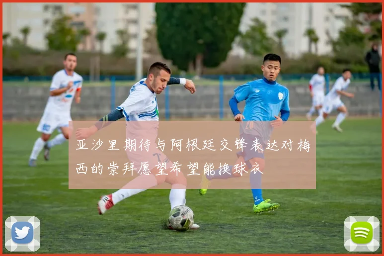 亚沙里期待与阿根廷交锋表达对梅西的崇拜愿望希望能换球衣