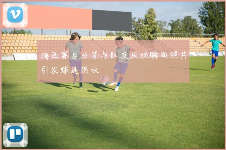 梅西赛后分享与队友庆祝瞬间照片引发球迷热议