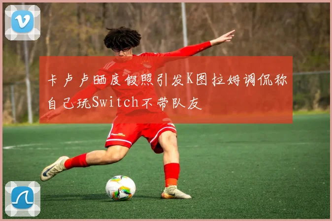 卡卢卢晒度假照引发K图拉姆调侃称自己玩Switch不带队友