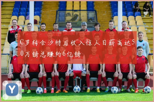 C罗转会沙特后收入惊人日薪高达50万镑总赚约6亿镑