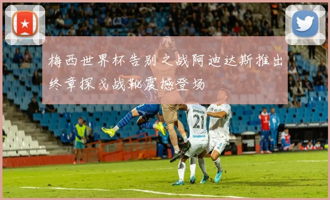 梅西世界杯告别之战阿迪达斯推出终章探戈战靴震撼登场