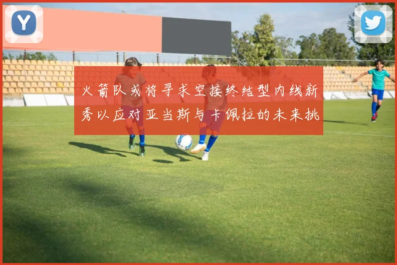 火箭队或将寻求空接终结型内线新秀以应对亚当斯与卡佩拉的未来挑战