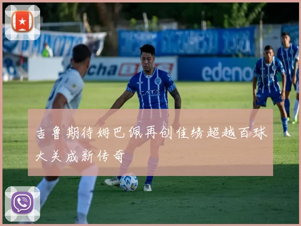 吉鲁期待姆巴佩再创佳绩超越百球大关成新传奇
