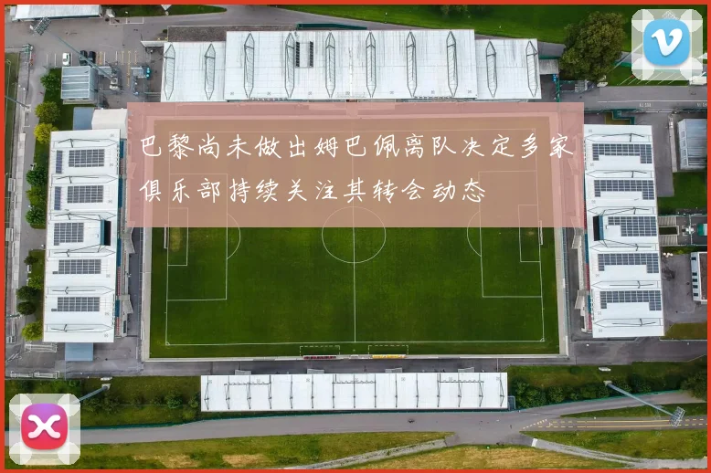 巴黎尚未做出姆巴佩离队决定多家俱乐部持续关注其转会动态