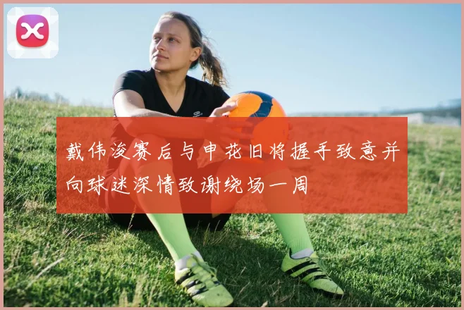 戴伟浚赛后与申花旧将握手致意并向球迷深情致谢绕场一周