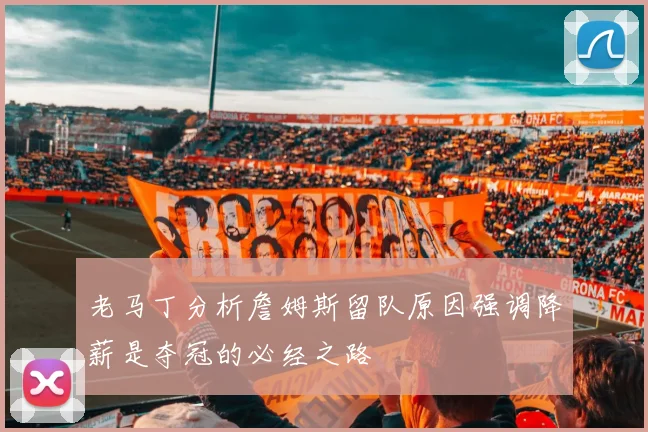 老马丁分析詹姆斯留队原因强调降薪是夺冠的必经之路