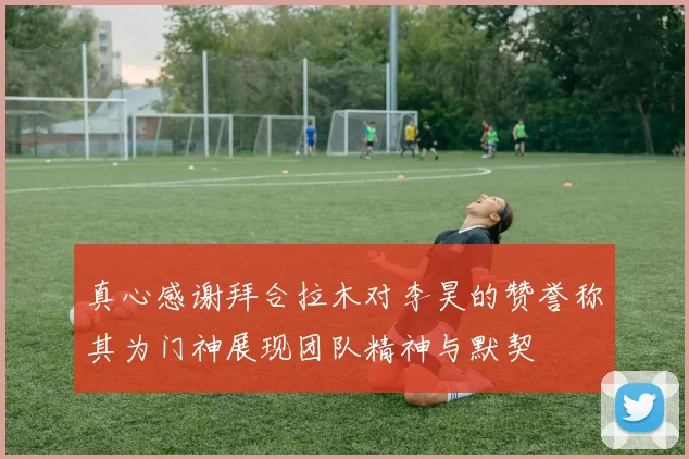 真心感谢拜合拉木对李昊的赞誉称其为门神展现团队精神与默契