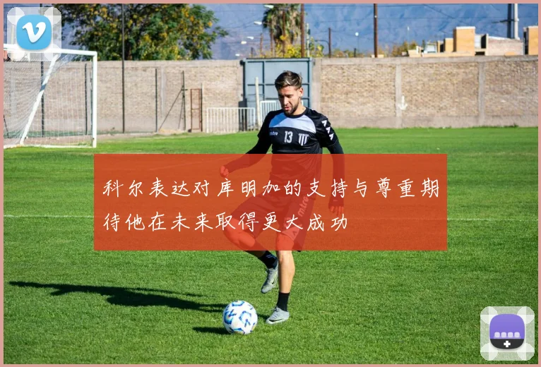 科尔表达对库明加的支持与尊重期待他在未来取得更大成功