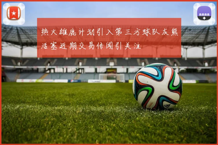 热火雄鹿计划引入第三方球队灰熊活塞近期交易传闻引关注