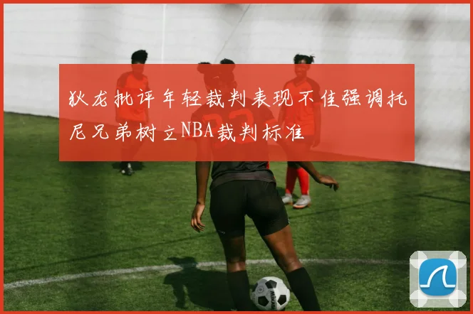 狄龙批评年轻裁判表现不佳强调托尼兄弟树立NBA裁判标准