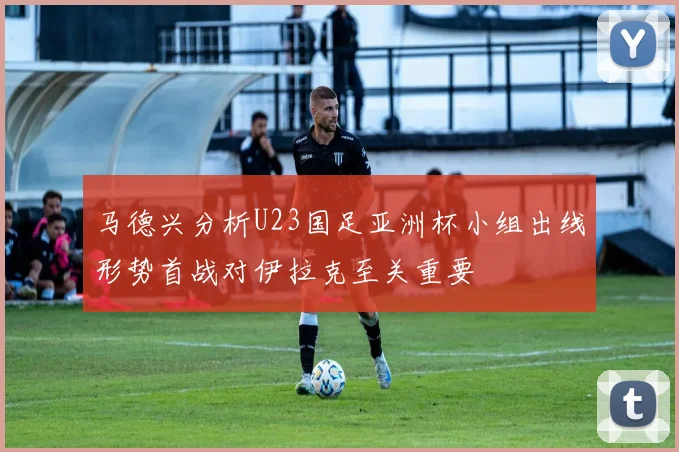 马德兴分析U23国足亚洲杯小组出线形势首战对伊拉克至关重要