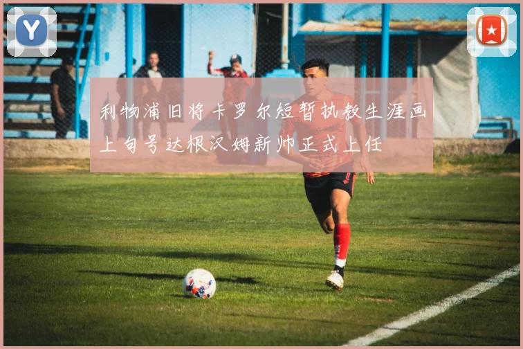 利物浦旧将卡罗尔短暂执教生涯画上句号达根汉姆新帅正式上任