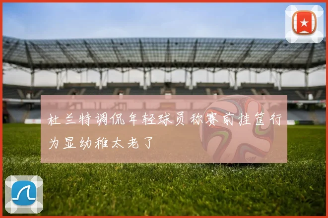 杜兰特调侃年轻球员称赛前挂筐行为显幼稚太老了