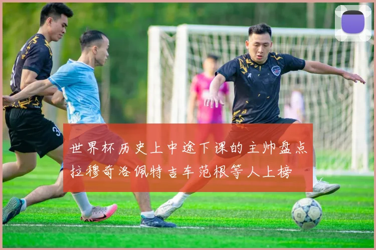世界杯历史上中途下课的主帅盘点拉穆奇洛佩特吉车范根等人上榜