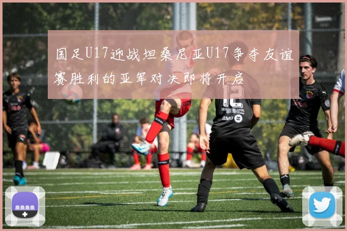 国足U17迎战坦桑尼亚U17争夺友谊赛胜利的亚军对决即将开启