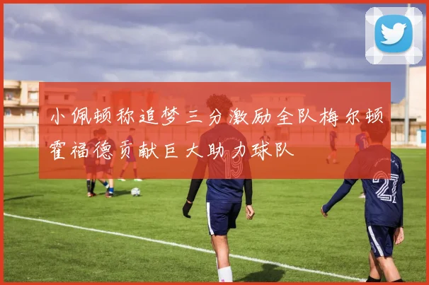 小佩顿称追梦三分激励全队梅尔顿霍福德贡献巨大助力球队