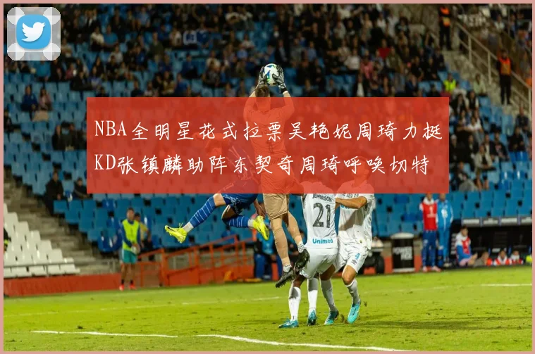 NBA全明星花式拉票吴艳妮周琦力挺KD张镇麟助阵东契奇周琦呼唤切特共襄盛举