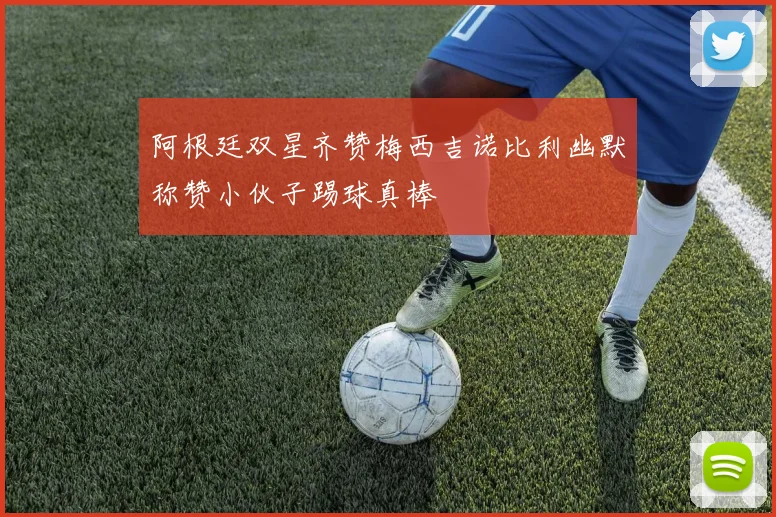 阿根廷双星齐赞梅西吉诺比利幽默称赞小伙子踢球真棒