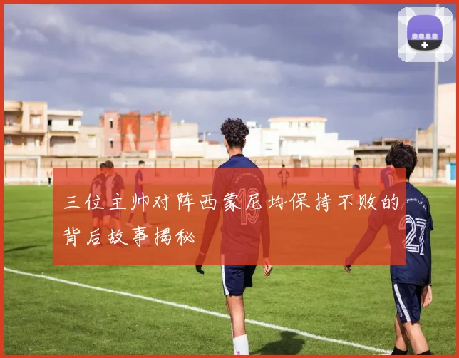 三位主帅对阵西蒙尼均保持不败的背后故事揭秘