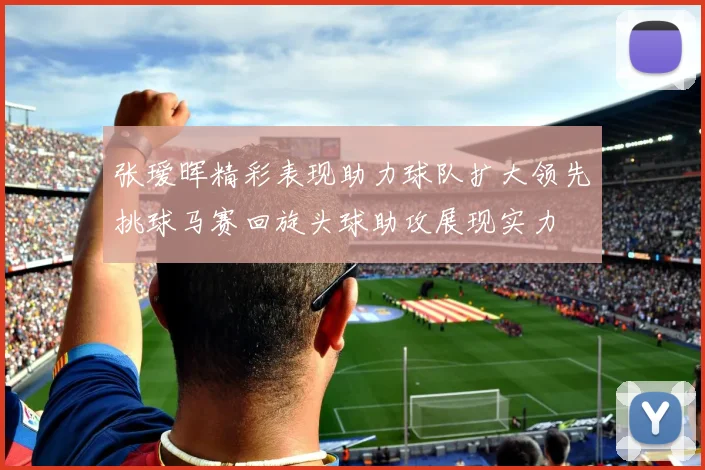 张瑷晖精彩表现助力球队扩大领先挑球马赛回旋头球助攻展现实力