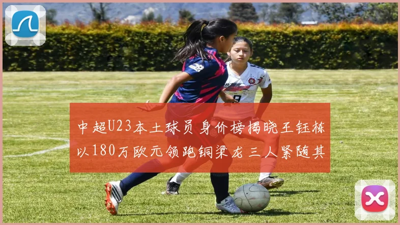 中超U23本土球员身价榜揭晓王钰栋以180万欧元领跑铜梁龙三人紧随其后