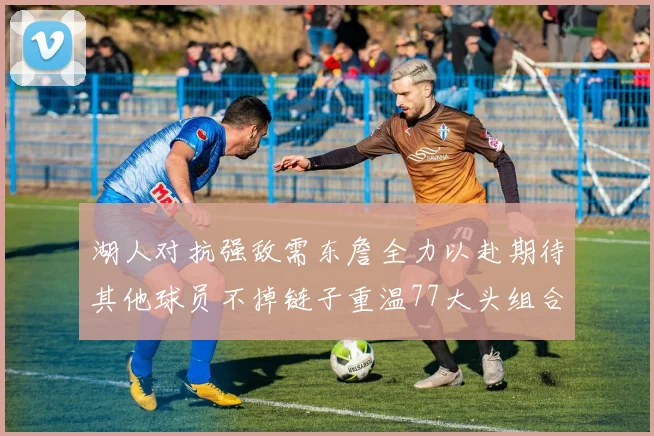 湖人对抗强敌需东詹全力以赴期待其他球员不掉链子重温77大头组合辉煌