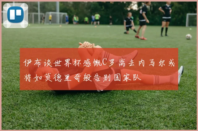 伊布谈世界杯感慨C罗离去内马尔或将如莫德里奇般告别国家队